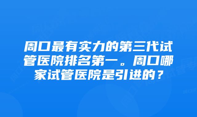 周口最有实力的第三代试管医院排名第一。周口哪家试管医院是引进的？