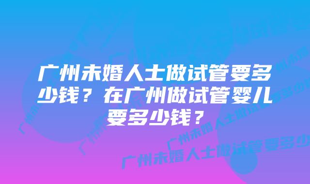 广州未婚人士做试管要多少钱？在广州做试管婴儿要多少钱？