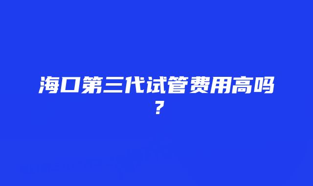 海口第三代试管费用高吗？