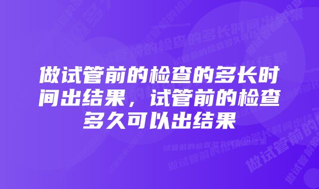 做试管前的检查的多长时间出结果，试管前的检查多久可以出结果