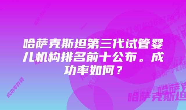 哈萨克斯坦第三代试管婴儿机构排名前十公布。成功率如何？