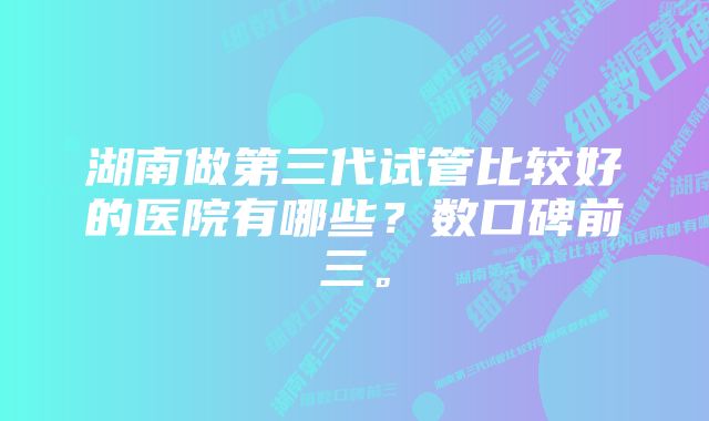 湖南做第三代试管比较好的医院有哪些？数口碑前三。