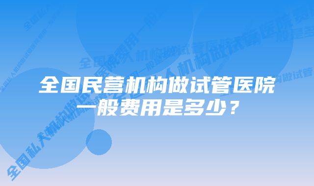 全国民营机构做试管医院一般费用是多少？