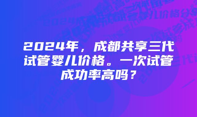 2024年，成都共享三代试管婴儿价格。一次试管成功率高吗？