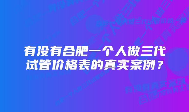 有没有合肥一个人做三代试管价格表的真实案例？