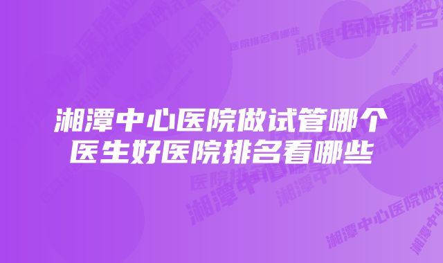 湘潭中心医院做试管哪个医生好医院排名看哪些