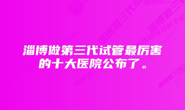 淄博做第三代试管最厉害的十大医院公布了。