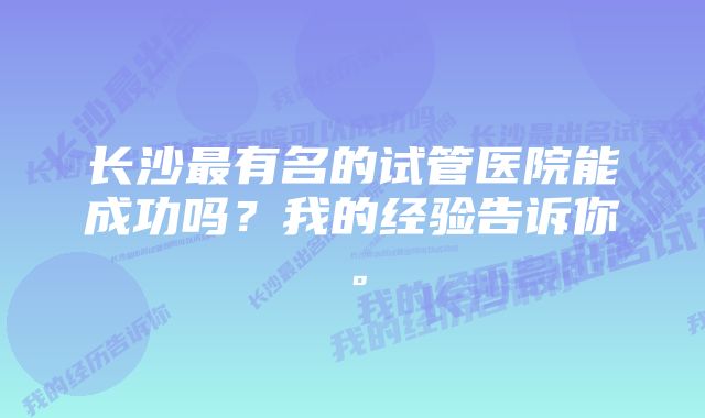 长沙最有名的试管医院能成功吗？我的经验告诉你。