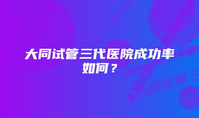 大同试管三代医院成功率如何？