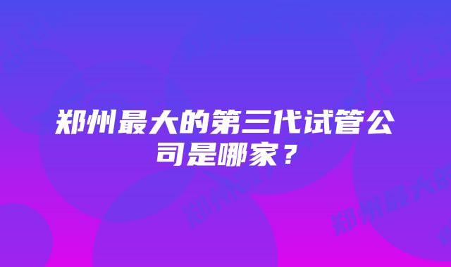 郑州最大的第三代试管公司是哪家？