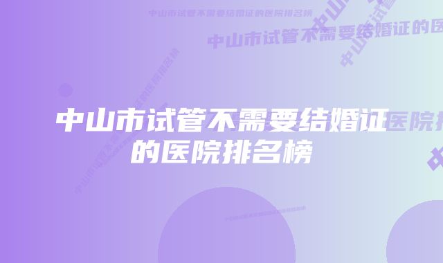 中山市试管不需要结婚证的医院排名榜