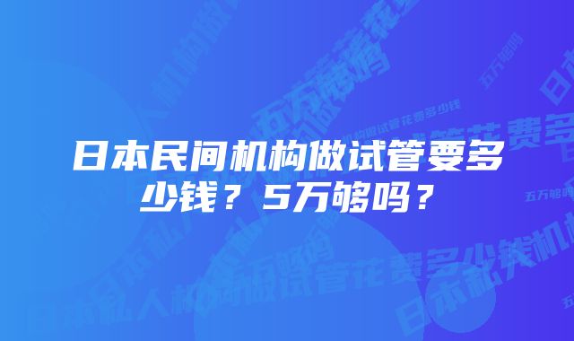 日本民间机构做试管要多少钱？5万够吗？