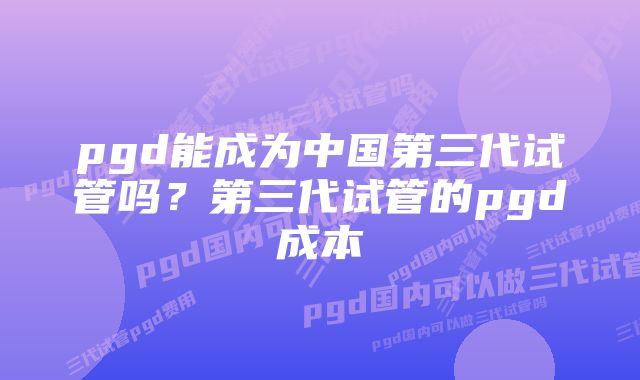 pgd能成为中国第三代试管吗？第三代试管的pgd成本