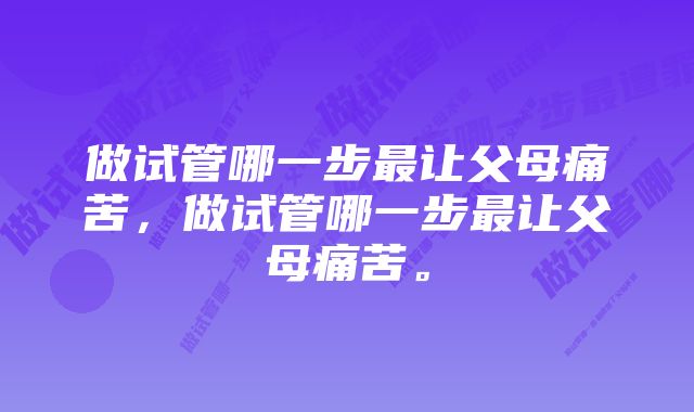 做试管哪一步最让父母痛苦，做试管哪一步最让父母痛苦。