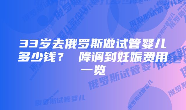 33岁去俄罗斯做试管婴儿多少钱？ 降调到妊娠费用一览