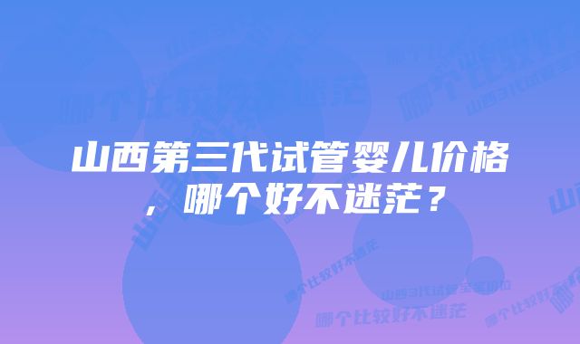 山西第三代试管婴儿价格，哪个好不迷茫？