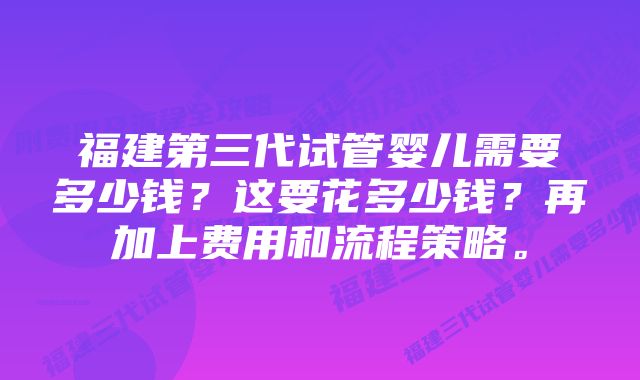 福建第三代试管婴儿需要多少钱？这要花多少钱？再加上费用和流程策略。