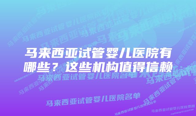 马来西亚试管婴儿医院有哪些？这些机构值得信赖