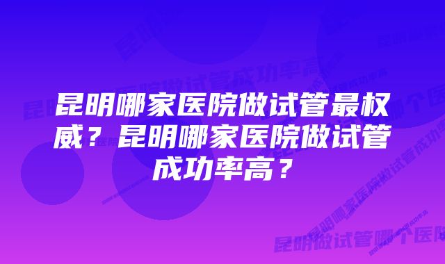 昆明哪家医院做试管最权威？昆明哪家医院做试管成功率高？