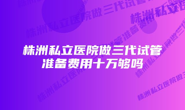 株洲私立医院做三代试管准备费用十万够吗