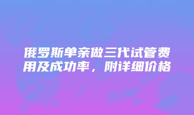 俄罗斯单亲做三代试管费用及成功率，附详细价格