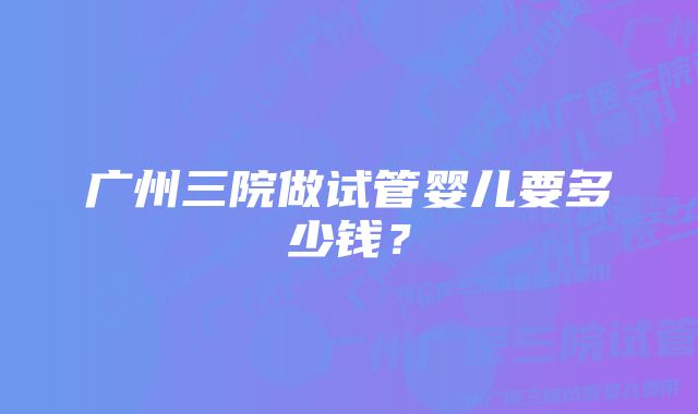 广州三院做试管婴儿要多少钱？