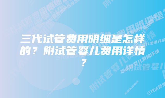 三代试管费用明细是怎样的？附试管婴儿费用详情？