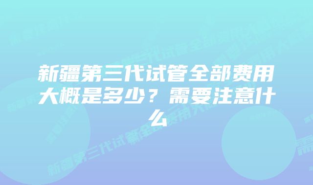 新疆第三代试管全部费用大概是多少？需要注意什么