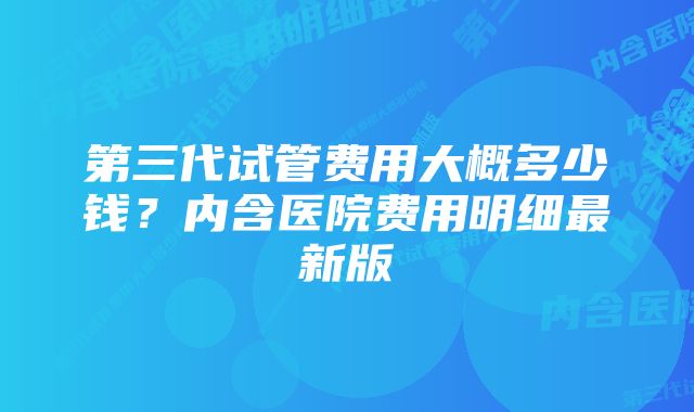 第三代试管费用大概多少钱？内含医院费用明细最新版