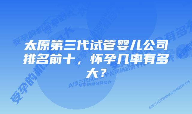 太原第三代试管婴儿公司排名前十，怀孕几率有多大？