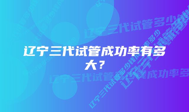 辽宁三代试管成功率有多大？