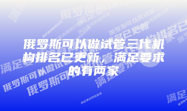 俄罗斯可以做试管三代机构排名已更新，满足要求的有两家