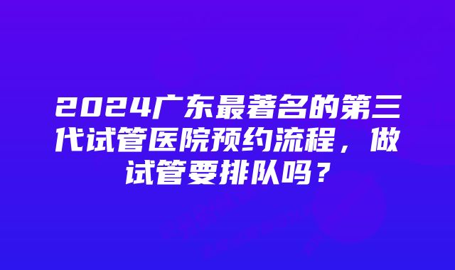 2024广东最著名的第三代试管医院预约流程，做试管要排队吗？