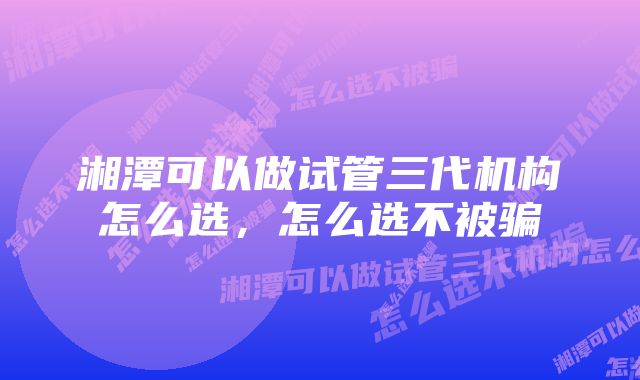 湘潭可以做试管三代机构怎么选，怎么选不被骗