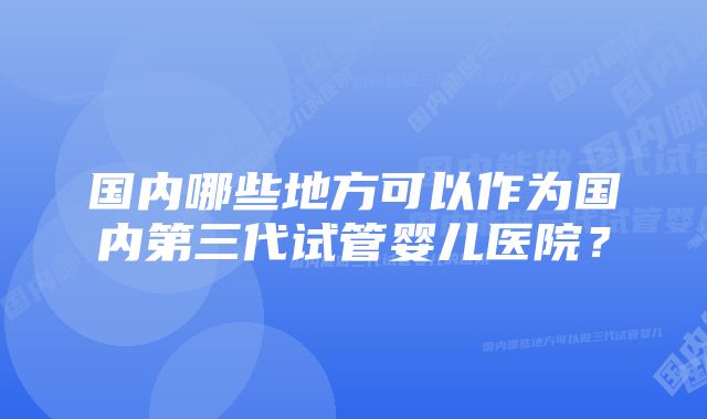 国内哪些地方可以作为国内第三代试管婴儿医院？