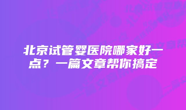 北京试管婴医院哪家好一点？一篇文章帮你搞定