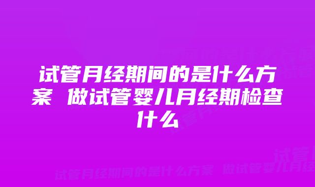 试管月经期间的是什么方案 做试管婴儿月经期检查什么