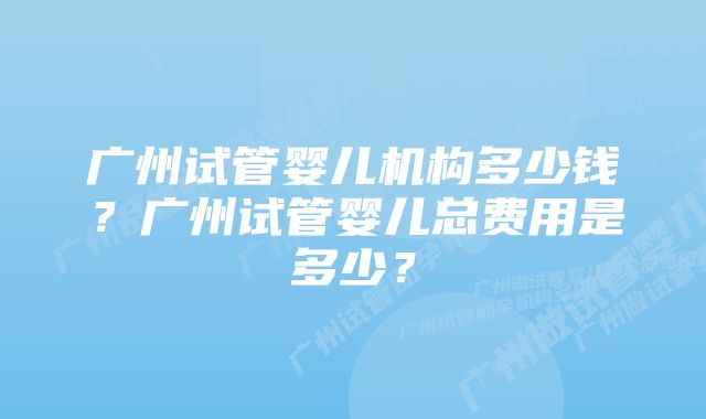 广州试管婴儿机构多少钱？广州试管婴儿总费用是多少？