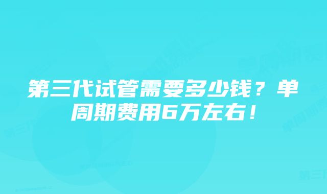 第三代试管需要多少钱？单周期费用6万左右！