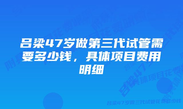 吕梁47岁做第三代试管需要多少钱，具体项目费用明细