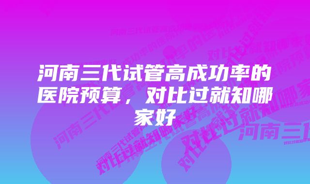 河南三代试管高成功率的医院预算，对比过就知哪家好