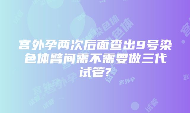 宫外孕两次后面查出9号染色体臂间需不需要做三代试管?