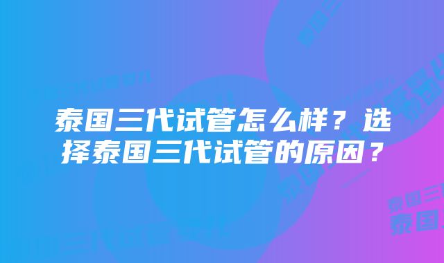 泰国三代试管怎么样？选择泰国三代试管的原因？