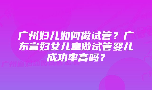 广州妇儿如何做试管？广东省妇女儿童做试管婴儿成功率高吗？