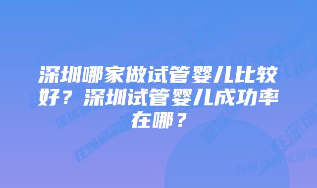 深圳哪家做试管婴儿比较好？深圳试管婴儿成功率在哪？