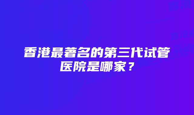 香港最著名的第三代试管医院是哪家？