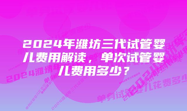 2024年潍坊三代试管婴儿费用解读，单次试管婴儿费用多少？