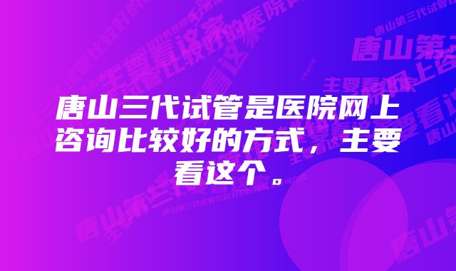 唐山三代试管是医院网上咨询比较好的方式，主要看这个。