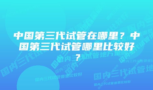 中国第三代试管在哪里？中国第三代试管哪里比较好？