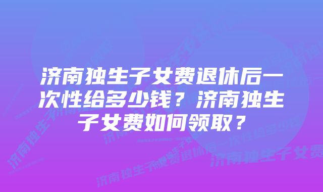 济南独生子女费退休后一次性给多少钱？济南独生子女费如何领取？